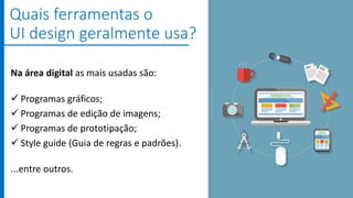 Na área digital as mais usadas são:
 Programas gráficos;
 Programas de edição de imagens;
 Programas de prototipação;
 Style guide (Guia de regras e padrões).
...entre outros.
Quais ferramentas o
UI design geralmente usa?
 