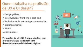  Design gráfico;
 Desenvolvedor front-end e back-end;
 Profissionais de marketing e comunicação;
 Biblioteconomia;
 Moda;
...entre outras.
Ter noções de UI e UX é imprescindível para
profissionais que trabalham com
desenvolvimento de intefaces digitais.
Quem trabalha na profissão
de UX e UI design?
 