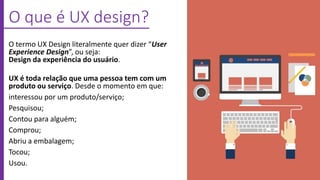 O que é UX design?
O termo UX Design literalmente quer dizer “User
Experience Design”, ou seja:
Design da experiência do usuário.
UX é toda relação que uma pessoa tem com um
produto ou serviço. Desde o momento em que:
interessou por um produto/serviço;
Pesquisou;
Contou para alguém;
Comprou;
Abriu a embalagem;
Tocou;
Usou.
 