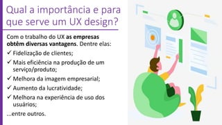 Qual a importância e para
que serve um UX design?
Com o trabalho do UX as empresas
obtêm diversas vantagens. Dentre elas:
 Fidelização de clientes;
 Mais eficiência na produção de um
serviço/produto;
 Melhora da imagem empresarial;
 Aumento da lucratividade;
 Melhora na experiência de uso dos
usuários;
...entre outros.
 