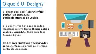 UI design quer dizer “User Interface
Design”, em português:
Design de Interface do Usuário.
UI é um intermediário que permite a
realização de uma tarefa. O meio entre o
usuário e o produto, tanto para itens
físicos e digitais.
O UI na área digital visa o desenho dos
componentes e as formas de interação
dentro da usabilidade.
O que é UI Design?
 