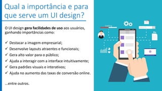 O UI design gera facilidades de uso aos usuários,
ganhando importâncias como:
 Destacar a imagem empresarial;
 Desenvolve layouts atraentes e funcionais;
 Gera alto valor para o público;
 Ajuda a interagir com a interface intuitivamente;
 Gera padrões visuais e interativos;
 Ajuda no aumento das taxas de conversão online.
...entre outros.
Qual a importância e para
que serve um UI design?
 
