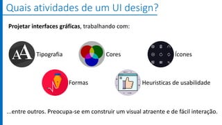 ...entre outros. Preocupa-se em construir um visual atraente e de fácil interação.
Quais atividades de um UI design?
Tipografia Cores Ícones
Formas Heuristicas de usabilidade
Projetar interfaces gráficas, trabalhando com:
 