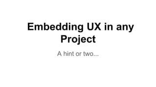 Embedding UX in any
Project
A hint or two...
 