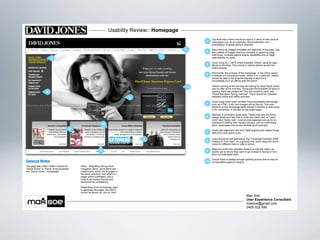 Usability Review:: Homepage
                                                                                                              Top level menu items should be kept to 7 items or less (look at
                                                                                                         1    www.apple.com as an example). Reconsideration and
                                                                                                              prioritisation of global items is required.

                                                                                                     2        Menu items as images increases the load time of the page. Use
                                                                                                         2    text instead of images wherever possible to speed up page
                                                                                                              load times, increase search engine readability and on-page
                                                                                           1                  searchability for users.
                       3
                                                                                                              Avoid using ALL CAPS where possible. Online, using all caps
                                                                                                         3    allude to shouting. This occurs in various places across the
                                                                                                              entire website.

                                                                                                              Reconsider the purpose of the homepage. In the online space,
                                                                                                         4    a website is a company's brand. Within 2 or 3 seconds, visitors
                                                                                                              should be able to tell what the website is about and
                                                                                                              immediately form an affinity with the brand.

                                                                                                     4        Visitors arriving at the site may be looking for what David Jones
                                                                                                              has on offer at the moment. Going past the Elizabeth St store in
                   6                                                                                          Sydney, there are posters for "You are invited to save" and
                                                                                                              "Royal Randwick Spring Carnival". There should be cohesion
                                                                                 5                            between online and offline activities.

                                                                                                              Avoid using Flash when another (more accessible) technology
                                                                                                         5    such as HTML, AJAX and images will do the job. The main
                                                                                                              element on the homepage takes almost 3 minutes to load using
                                                                                                              a 3G connection. 4 minutes for the entire page.

                                                                                                              Maintain a consistent visual style. These links lack the same
                                                                                                         6    design polish and flair that is under the credit card, ie "Learn
                                                                                                              more" and "Apply now". Look at www.stgeorge.com.au for an
                                                                                                              example of making links visually obvious, yet not underlining
                                                                  10                                          them. www.apple.com is also another good example.
                                         7                                                                    Avoid right alignment with text. Right aligning text makes things
                                                                                                         7    difficult to read and/or scan.

                                                                                     9                        Links should be self descriptive. Eg "Christmas Hampers 2009"
                                                                                                         8    instead of "click here". As a general rule, avoid using the same
                                                                                                              name for different links or calls to action.

                                                                                                              Make the entire box clickable (linked) so that the visitor can
                                                              8                                          9    quickly get to where they want to go instead to having to hunt
                                                                                                              down a small target area.

                                                                                                              Ensure there is always enough padding around text so they're
General Notes                                                                                            10   not squashed against margins.
The page title (<title></title>) should be   URLs - Regarding the top level
"David Jones" or "David Jones Australia".    navigation items, some items are
Not "David Jones - Homepage"                 subdomains, some link to pages in
                                             the same directory, and others to
                                             pages within subfolders. URLs
                                             need to be human friendly and
                                             structured for consistency.

                                             Regardless of the technology used
                                             to generate the pages, the URLS
                                             should be shown as .htm or .html
                                                                                                                                                Max Soe
                                                                                                                                                User Experience Consultant
                                                                                                                                                maxsoe@gmail.com
                                                                                                                                                0405 022 546
 