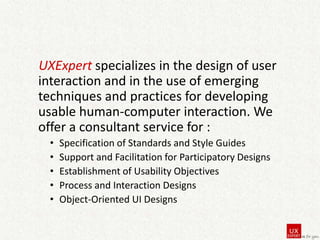 UXExpert specializes in the design of user
interaction and in the use of emerging
techniques and practices for developing
usable human-computer interaction. We
offer a consultant service for :
•
•
•
•
•

Specification of Standards and Style Guides
Support and Facilitation for Participatory Designs
Establishment of Usability Objectives
Process and Interaction Designs
Object-Oriented UI Designs

 