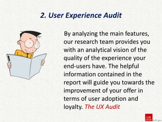 2. User Experience Audit
By analyzing the main features,
our research team provides you
with an analytical vision of the
quality of the experience your
end-users have. The helpful
information contained in the
report will guide you towards the
improvement of your offer in
terms of user adoption and
loyalty. The UX Audit

 