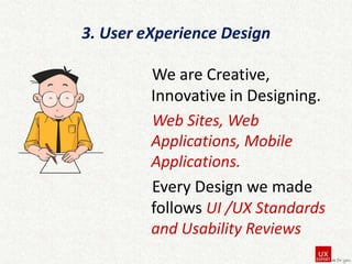 3. User eXperience Design
We are Creative,
Innovative in Designing.
Web Sites, Web
Applications, Mobile
Applications.
Every Design we made
follows UI /UX Standards
and Usability Reviews

 