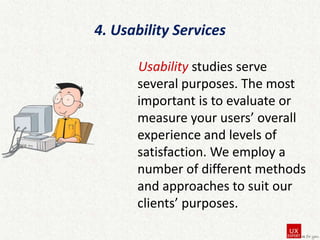 4. Usability Services
Usability studies serve
several purposes. The most
important is to evaluate or
measure your users’ overall
experience and levels of
satisfaction. We employ a
number of different methods
and approaches to suit our
clients’ purposes.

 