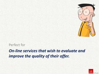 Perfect for

On-line services that wish to evaluate and
improve the quality of their offer.

 