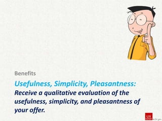 Benefits

Usefulness, Simplicity, Pleasantness:
Receive a qualitative evaluation of the
usefulness, simplicity, and pleasantness of
your offer.

 