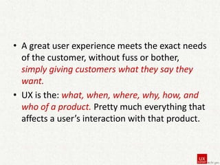 • A great user experience meets the exact needs
of the customer, without fuss or bother,
simply giving customers what they say they
want.
• UX is the: what, when, where, why, how, and
who of a product. Pretty much everything that
affects a user’s interaction with that product.

 
