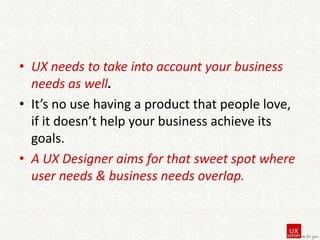 • UX needs to take into account your business
needs as well.
• It’s no use having a product that people love,
if it doesn’t help your business achieve its
goals.
• A UX Designer aims for that sweet spot where
user needs & business needs overlap.

 