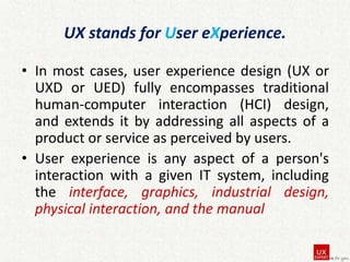 UX stands for User eXperience.
• In most cases, user experience design (UX or
UXD or UED) fully encompasses traditional
human-computer interaction (HCI) design,
and extends it by addressing all aspects of a
product or service as perceived by users.
• User experience is any aspect of a person's
interaction with a given IT system, including
the interface, graphics, industrial design,
physical interaction, and the manual

 