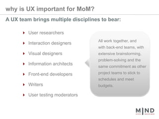 why is UX important for MoM?A UX team brings multiple disciplines to bear:4 User researchers4 Interaction designers4 Visual designers4 Information architects4 Front-end developers4 Writers4 User testing moderatorsAll work together, and with back-end teams, with extensive brainstorming, problem-solving and the same commitment as other project teams to stick to schedules and meet budgets.