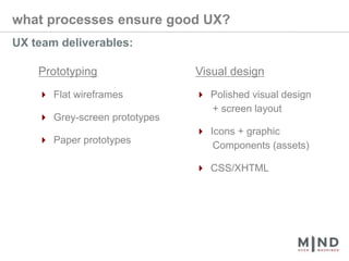 what processes ensure good UX?UX team deliverables:Prototyping4 Flat wireframes4 Grey-screen prototypes4 Paper prototypesVisual design4 Polished visual design       + screen layout4 Icons + graphic       Components (assets)4 CSS/XHTML