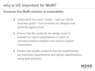 why is UX important for MoM?because the MoM mission is essentially:4 Understand the users’ needs – and our clients’       business goals – and evaluate our designs and       products against both4 Ensure that the products we design meet or       exceed our user’s expectations in order to       increase product adoption and reduce support       intervention4 Create high quality products that are implemented       per business requirements and design specifications       using best practices
