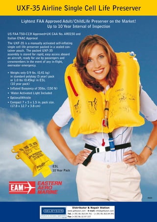 UXF-35 Airline Single Cell Life Preserver
Lightest FAA Approved Adult / ChildLife Preserver on the Market!
Up to 10 Year Interval of Inspection
US FAA TSO-C13f Approved•UK CAA No. AR0150 and
Italian ENAC Approval
The UXF-35 is a manually activated self-inflating
single cell life preserver packed in a sealed container pouch. The packed UXF-35
assembly is stored for rapid, easy access aboard
an aircraft, ready for use by passengers and
crewmembers in the event of any in-flight,
overwater emergency.
• Weighs only 0.9 lbs. (0.41 kg)
in standard polybag (5 year) pack
or 1.0 lbs (0.45kg) in ESL
(10 year pack)
• Inflated Buoyancy of 35lbs. (150 N)
• Water Activated Light Included
• OptionalWhistle
• Compact 7 x 5 x 1.5 in. pack size.
(17.8 x 12.7 x 3.8 cm)

ESL
10 Year Pack

05/03

Distributor & Repair Station
www.gelbyson.com - E-mail: info@gelbyson.com
Tel. (+39) 06.363.04.761 - (+39) 06.363.04.941
Fax (+39) 06.32.97.337

 
