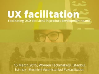 UX facilitationFacilitating UXD decisions in product development teams
15 March 2015, Women Techmakers, Istanbul
Esin Işık @esinishi #wtmistanbul #uxfacilitation
 