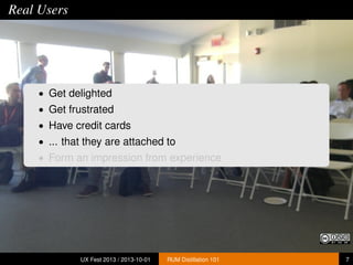 Real Users
• Get delighted
• Get frustrated
• Have credit cards
• ... that they are attached to
• Form an impression from experience
UX Fest 2013 / 2013-10-01 RUM Distillation 101 7
 