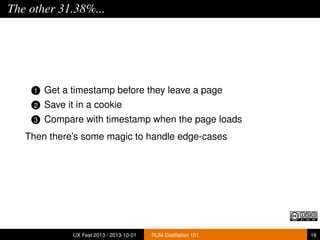 The other 31.38%...
1 Get a timestamp before they leave a page
2 Save it in a cookie
3 Compare with timestamp when the page loads
Then there’s some magic to handle edge-cases
UX Fest 2013 / 2013-10-01 RUM Distillation 101 16
 