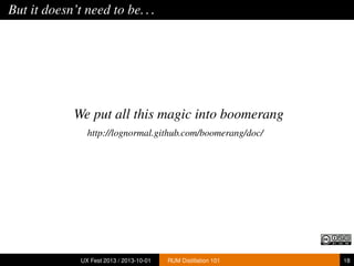 But it doesn’t need to be...
We put all this magic into boomerang
http://lognormal.github.com/boomerang/doc/
UX Fest 2013 / 2013-10-01 RUM Distillation 101 18
 