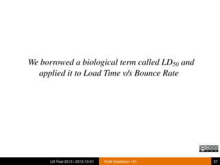 We borrowed a biological term called LD50 and
applied it to Load Time v/s Bounce Rate
UX Fest 2013 / 2013-10-01 RUM Distillation 101 37
 