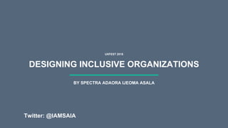 DESIGNING INCLUSIVE ORGANIZATIONS
UXFEST 2018
BY SPECTRA ADAORA IJEOMA ASALA
Twitter: @IAMSAIA
 