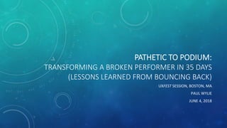 PATHETIC  TO  PODIUM:  
TRANSFORMING  A  BROKEN  PERFORMER  IN  35  DAYS  
(LESSONS  LEARNED  FROM  BOUNCING  BACK)  
UXFEST	
  SESSION,	
  BOSTON,	
  MA	
  
PAUL	
  WYLIE	
  
JUNE	
  4,	
  2018	
  
 