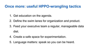Once more: useful HPPO-wrangling tactics
1.  Get education on the agenda.
2.  Define the swim lanes for organization and product.
3.  Feed your executive team a regular, manageable data
diet.
4.  Create a safe space for experimentation.
5.  Language matters: speak so you can be heard.
 