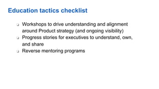 Education tactics checklist
❏  Workshops to drive understanding and alignment
around Product strategy (and ongoing visibility)
❏  Progress stories for executives to understand, own,
and share
❏  Reverse mentoring programs
 