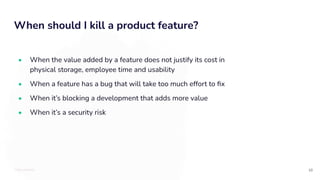TOTALLYMONEY
When should I kill a product feature?
10
• When the value added by a feature does not justify its cost in
physical storage, employee time and usability
• When a feature has a bug that will take too much effort to ﬁx
• When it’s blocking a development that adds more value
• When it’s a security risk
 