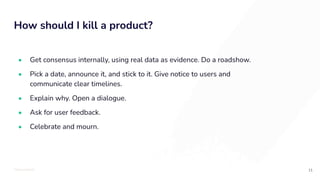 TOTALLYMONEY
How should I kill a product?
11
• Get consensus internally, using real data as evidence. Do a roadshow.
• Pick a date, announce it, and stick to it. Give notice to users and
communicate clear timelines.
• Explain why. Open a dialogue.
• Ask for user feedback.
• Celebrate and mourn.
 