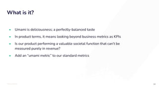 TOTALLYMONEY
What is it?
14
• Umami is deliciousness; a perfectly-balanced taste
• In product terms, it means looking beyond business metrics as KPIs
• Is our product performing a valuable societal function that can’t be
measured purely in revenue?
• Add an “umami metric” to our standard metrics
 