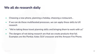 TOTALLYMONEY
We all do research daily
20
• Choosing a new phone, planning a holiday, choosing a restaurant...
• If we can do these multifaceted processes, we can apply these skills to UX
research
• “We’re taking these travel planning skills and bringing them to work with us”
• The dangers of not doing research are that we create products that fail.
Examples are the Pontiac Aztec SUV crossover and the Amazon Fire Phone.
 