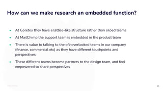 TOTALLYMONEY
How can we make research an embedded function?
21
• At Goretex they have a lattice-like structure rather than siloed teams
• At MailChimp the support team is embedded in the product team
• There is value to talking to the oft-overlooked teams in our company
(ﬁnance, commercial etc) as they have different touchpoints and
perspectives
• These different teams become partners to the design team, and feel
empowered to share perspectives
 