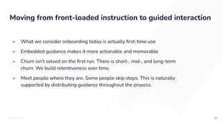 TOTALLYMONEY
Moving from front-loaded instruction to guided interaction
39
• What we consider onboarding today is actually ﬁrst-time use
• Embedded guidance makes it more actionable and memorable
• Churn isn’t solved on the ﬁrst run. There is short-, mid-, and long-term
churn. We build retentiveness over time.
• Meet people where they are. Some people skip steps. This is naturally
supported by distributing guidance throughout the process.
 