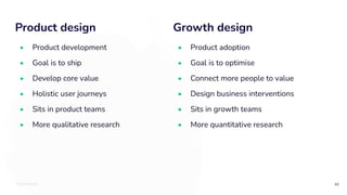 TOTALLYMONEY
Product design
46
• Product development
• Goal is to ship
• Develop core value
• Holistic user journeys
• Sits in product teams
• More qualitative research
Growth design
• Product adoption
• Goal is to optimise
• Connect more people to value
• Design business interventions
• Sits in growth teams
• More quantitative research
 