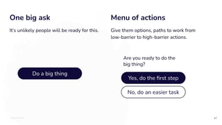 TOTALLYMONEY
One big ask
47
It’s unlikely people will be ready for this.
Menu of actions
Give them options, paths to work from
low-barrier to high-barrier actions.
Do a big thing
Yes, do the ﬁrst step
No, do an easier task
Are you ready to do the
big thing?
 