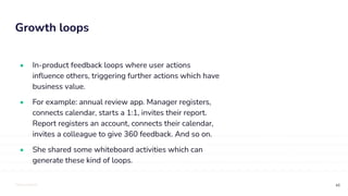 TOTALLYMONEY
Growth loops
48
• In-product feedback loops where user actions
inﬂuence others, triggering further actions which have
business value.
• For example: annual review app. Manager registers,
connects calendar, starts a 1:1, invites their report.
Report registers an account, connects their calendar,
invites a colleague to give 360 feedback. And so on.
• She shared some whiteboard activities which can
generate these kind of loops.
 
