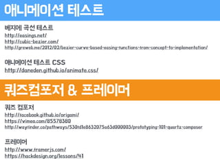 쿼즈 컴포저
http://facebook.github.io/origami/
https://vimeo.com/85578380
http://wayfinder.co/pathways/530fd1e8632075a63d000003/prototyping-101-quartz-composer
!
프레이머
http://www.framerjs.com/
https://hackdesign.org/lessons/41
애니메이션 테스트
쿼즈컴포저 & 프레이머
베지에 곡선 테스트
http://easings.net/
http://cubic-bezier.com/
http://greweb.me/2012/02/bezier-curve-based-easing-functions-from-concept-to-implementation/
!
애니메이션 테스트 CSS
http://daneden.github.io/animate.css/
 