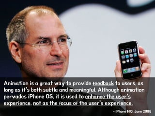 Animation is a great way to provide feedback to users, as
long as it’s both subtle and meaningful. Although animation
pervades iPhone OS, it is used to enhance the user’s
experience, not as the focus of the user’s experience.
!
- iPhone HIG, June 2008
 