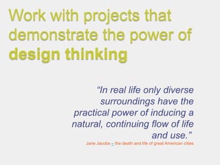 Work with projects that
demonstrate the power of
design thinking

              “In real life only diverse
               surroundings have the
        practical power of inducing a
        natural, continuing flow of life
                              and use.”
           Jane Jacobs – the death and life of great American cities
 