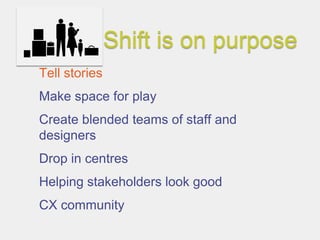 Shift is on purpose
Tell stories
Make space for play
Create blended teams of staff and
designers
Drop in centres
Helping stakeholders look good
CX community
 