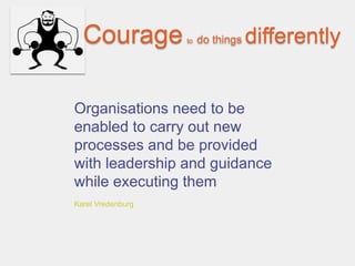 Courage          to   do things   differently


Organisations need to be
enabled to carry out new
processes and be provided
with leadership and guidance
while executing them
Karel Vredenburg
 