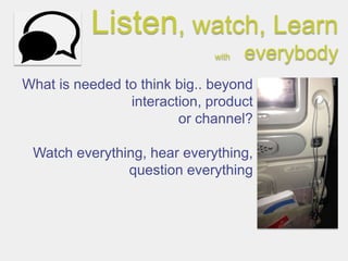 Listen, watch, Learn
                              with   everybody
What is needed to think big.. beyond
                interaction, product
                        or channel?

 Watch everything, hear everything,
               question everything
 
