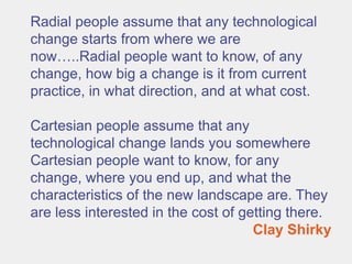 Radial people assume that any technological
change starts from where we are
now…..Radial people want to know, of any
change, how big a change is it from current
practice, in what direction, and at what cost.

Cartesian people assume that any
technological change lands you somewhere
Cartesian people want to know, for any
change, where you end up, and what the
characteristics of the new landscape are. They
are less interested in the cost of getting there.
                                     Clay Shirky
 