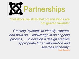 Partnerships
“Collaborative skills that organisations are
                        not geared towards”

   Creating “systems to identify, capture,
and build on …knowledge in an ongoing
 process, …to develop a design practice
      appropriate for an information and
                      services economy”
                                   Hugh Dubberly
 