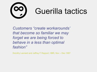Guerilla tactics
Customers “create workarounds‟
that become so familiar we may
forget we are being forced to
behave in a less than optimal
fashion”
Dorothy Leonard and Jeffrey F Rayport, HBR, Nov – Dec 1997
 