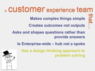 A   customer experience team




                                              that…
              Makes complex things simple
             Creates outcomes not outputs
     Asks and shapes questions rather than
                         provide answers
       Is Enterprise-wide – hub not a spoke
         Has a design thinking approach to
                           problem solving
 
